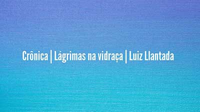 Crônica-_-Lágrimas-na-vidraça-_-Luiz-Llantada